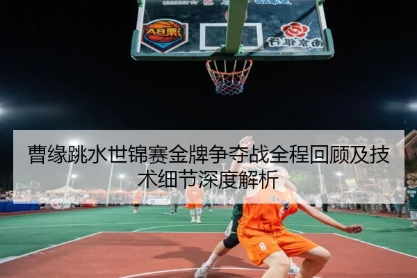曹缘跳水世锦赛金牌争夺战全程回顾及技术细节深度解析