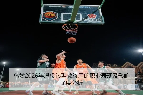 乌兹2026年退役转型教练后的职业表现及影响深度分析